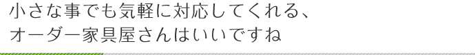 小さな事でも気軽に対応してくれる、オーダー家具屋さんはいいですね
